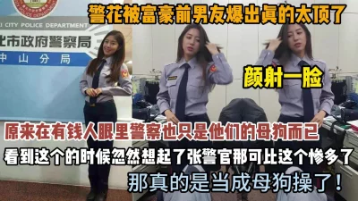 []警花在有钱人眼里也不过是母狗而已！颜射一脸懵逼（约啪看简阶）